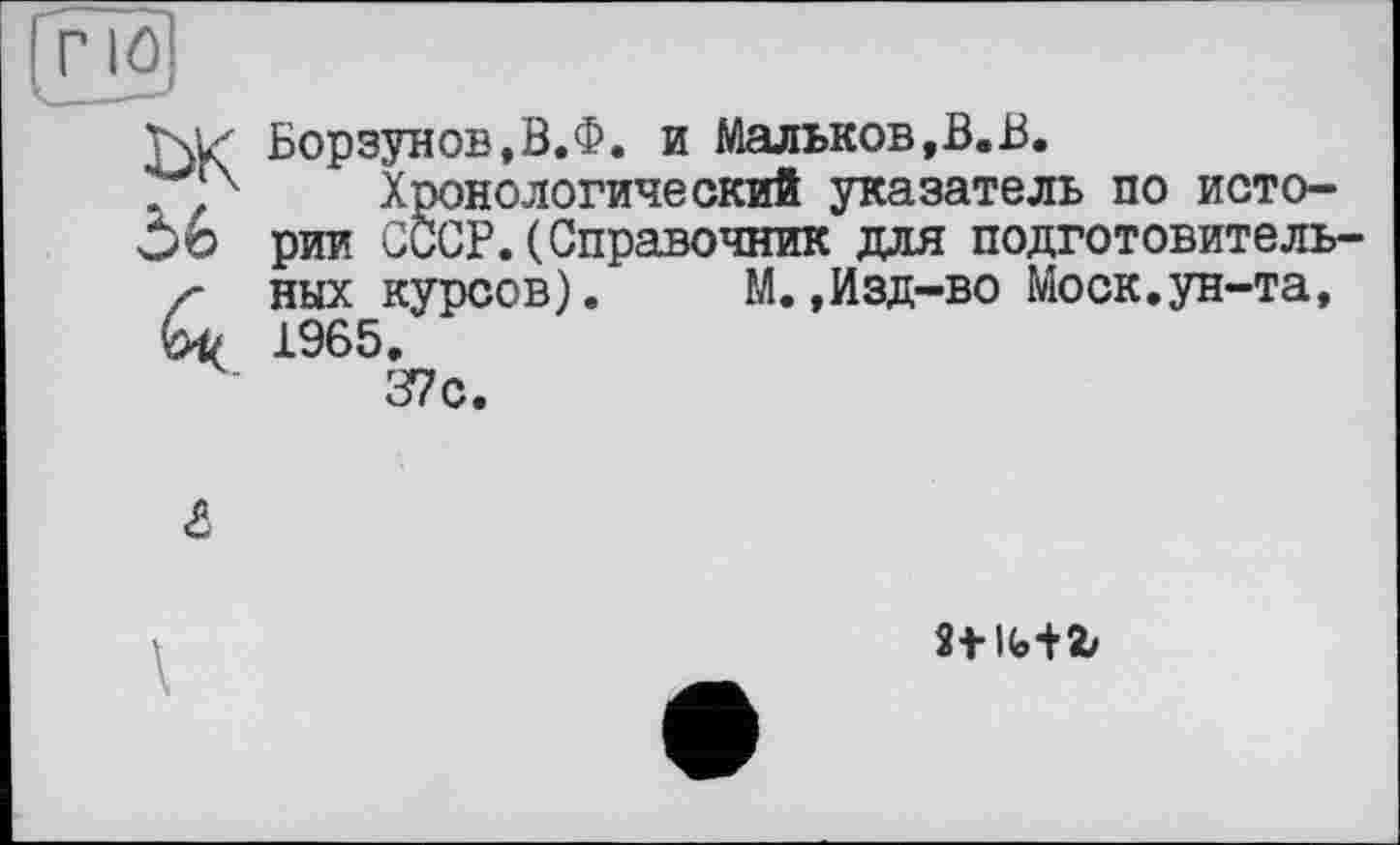 ﻿Wz Борзунов,В.Ф. и Мальков,В.В.
Хронологический указатель по исто-56 рии СССР. (Справочник для подготовитель /• ных курсов). М.,Изд-во Моск.ун-та, 1965.
37с.
8t lfe+2/